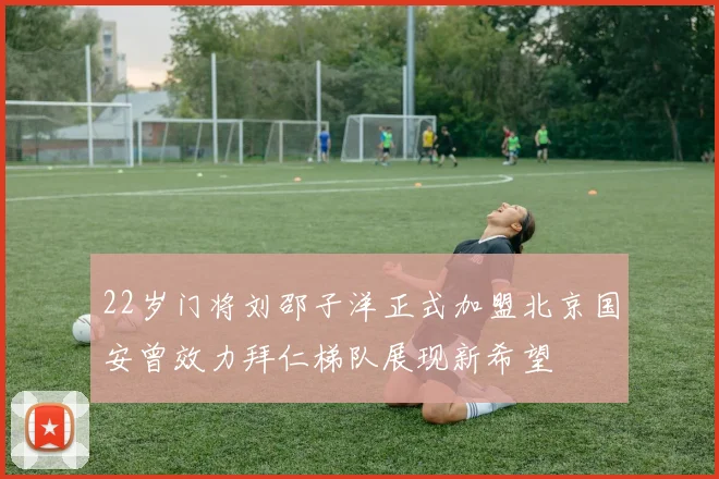 22岁门将刘邵子洋正式加盟北京国安曾效力拜仁梯队展现新希望