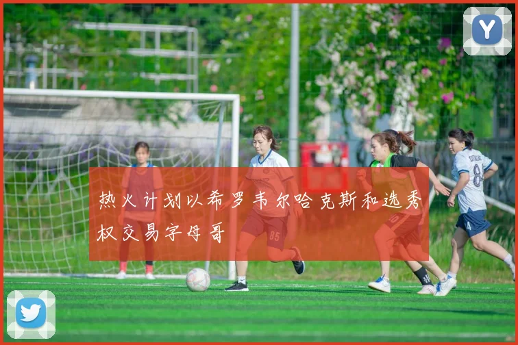 热火计划以希罗韦尔哈克斯和选秀权交易字母哥