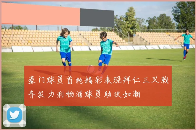 豪门球员首轮精彩表现拜仁三叉戟齐发力利物浦球员助攻如潮