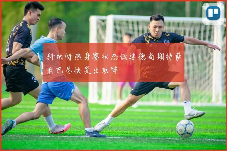 科纳特热身赛状态低迷德尚期待萨利巴尽快复出助阵