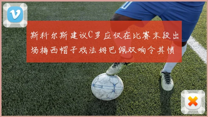 斯科尔斯建议C罗应仅在比赛末段出场梅西帽子戏法姆巴佩双响令其愤怒