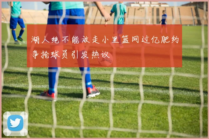 湖人绝不能放走小里篮网过亿肥约争抢球员引发热议