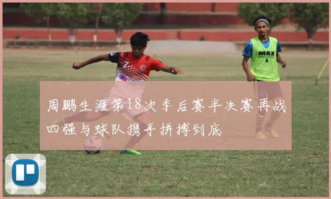 周鹏生涯第18次季后赛半决赛再战四强与球队携手拼搏到底