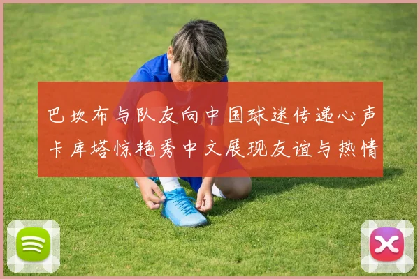 巴坎布与队友向中国球迷传递心声卡库塔惊艳秀中文展现友谊与热情