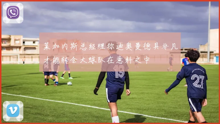 莱加内斯总经理称迪奥曼德具非凡才能转会大球队在意料之中