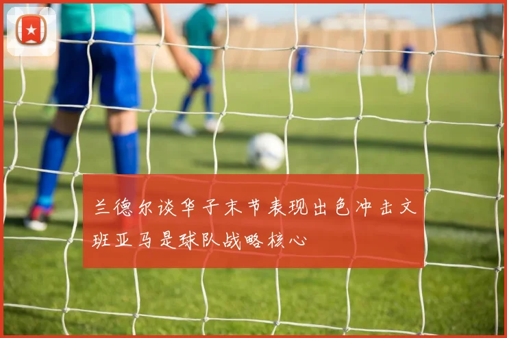 兰德尔谈华子末节表现出色冲击文班亚马是球队战略核心