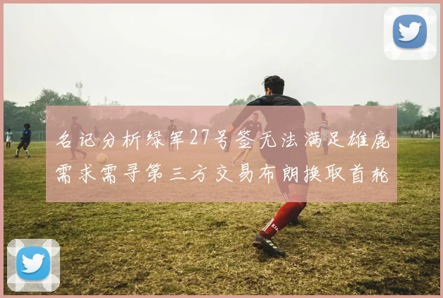 名记分析绿军27号签无法满足雄鹿需求需寻第三方交易布朗换取首轮签