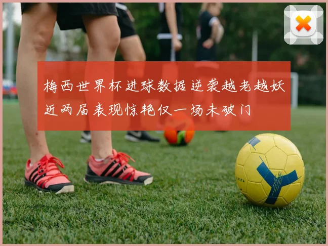 梅西世界杯进球数据逆袭越老越妖近两届表现惊艳仅一场未破门