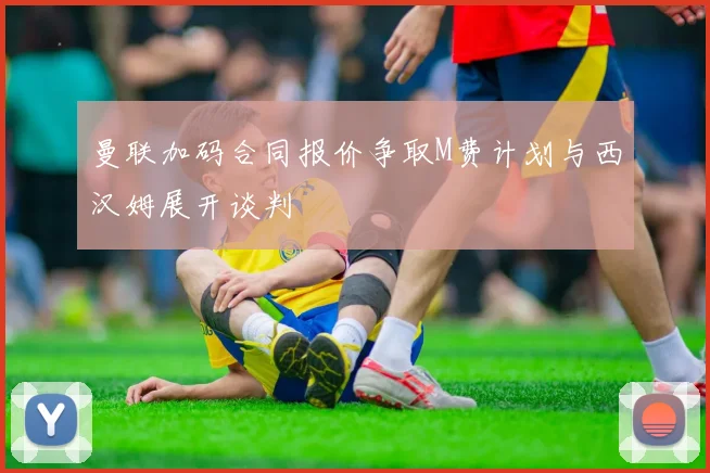曼联加码合同报价争取M费计划与西汉姆展开谈判