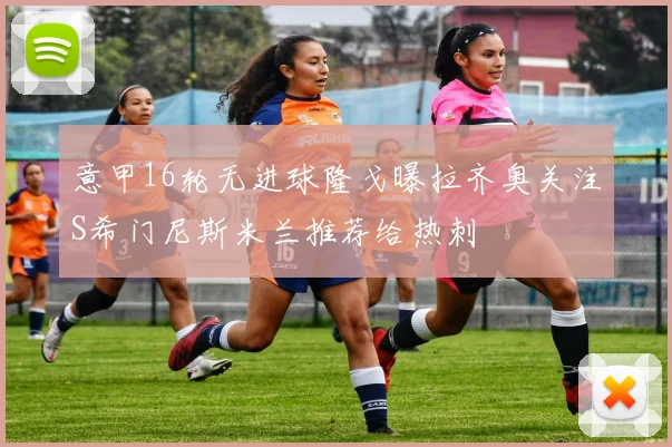 意甲16轮无进球隆戈曝拉齐奥关注S希门尼斯米兰推荐给热刺