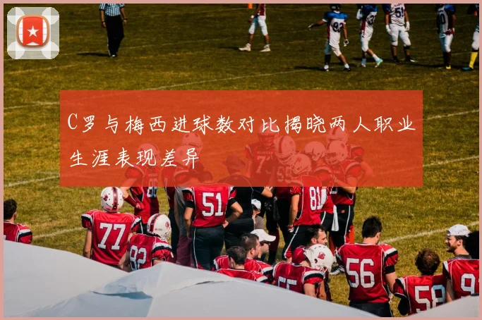 C罗与梅西进球数对比揭晓两人职业生涯表现差异