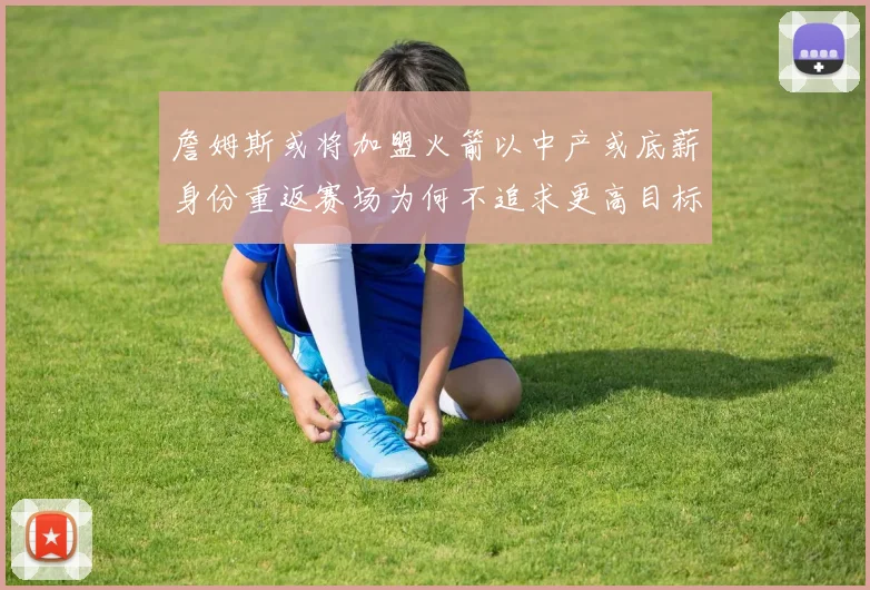 詹姆斯或将加盟火箭以中产或底薪身份重返赛场为何不追求更高目标