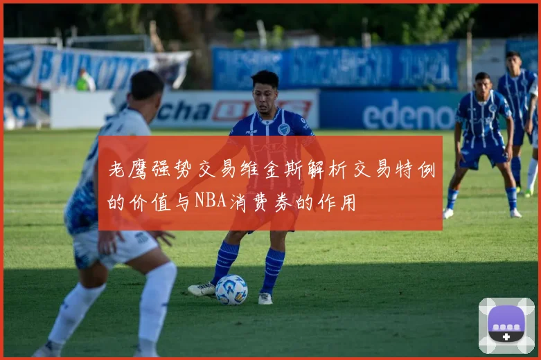 老鹰强势交易维金斯解析交易特例的价值与NBA消费券的作用