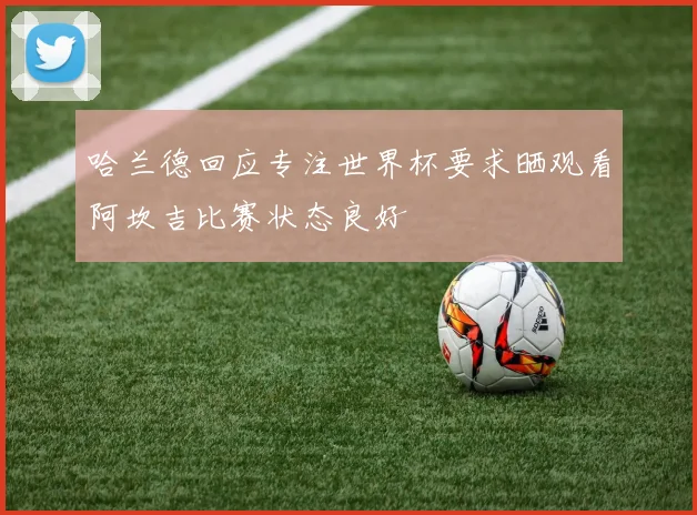 哈兰德回应专注世界杯要求晒观看阿坎吉比赛状态良好