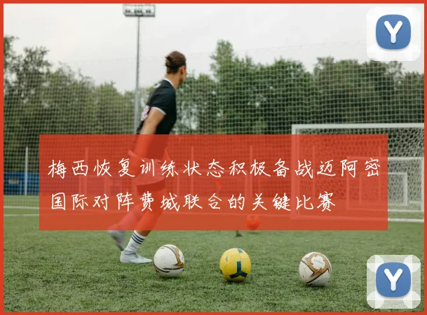 梅西恢复训练状态积极备战迈阿密国际对阵费城联合的关键比赛