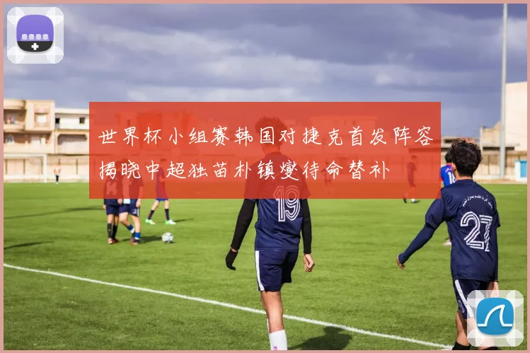 世界杯小组赛韩国对捷克首发阵容揭晓中超独苗朴镇燮待命替补